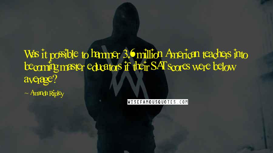 Amanda Ripley Quotes: Was it possible to hammer 3.6 million American teachers into becoming master educators if their SAT scores were below average?
