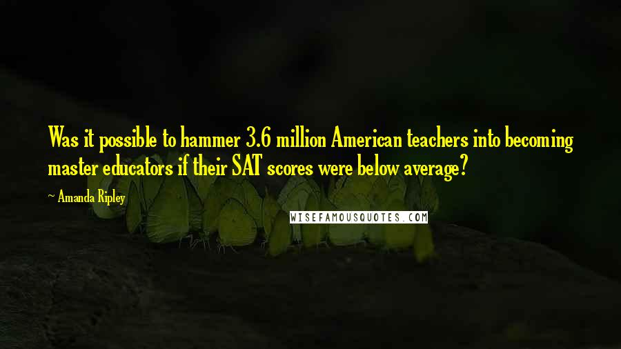 Amanda Ripley Quotes: Was it possible to hammer 3.6 million American teachers into becoming master educators if their SAT scores were below average?