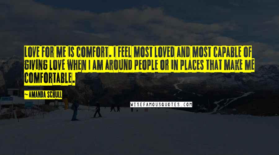 Amanda Schull Quotes: Love for me is comfort. I feel most loved and most capable of giving love when I am around people or in places that make me comfortable.