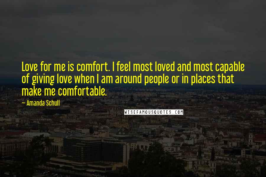 Amanda Schull Quotes: Love for me is comfort. I feel most loved and most capable of giving love when I am around people or in places that make me comfortable.