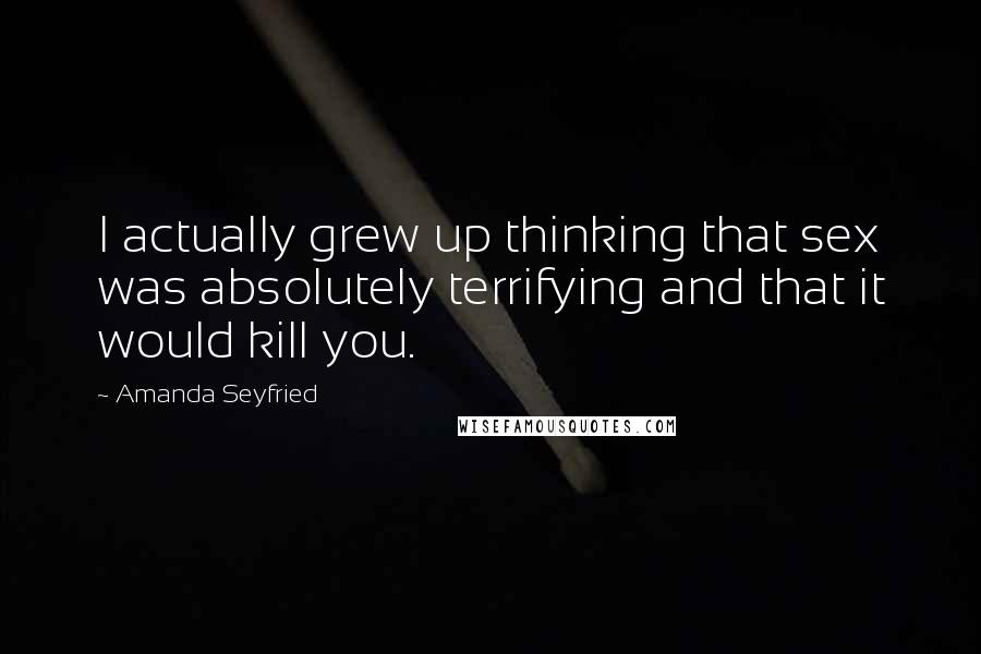 Amanda Seyfried Quotes: I actually grew up thinking that sex was absolutely terrifying and that it would kill you.