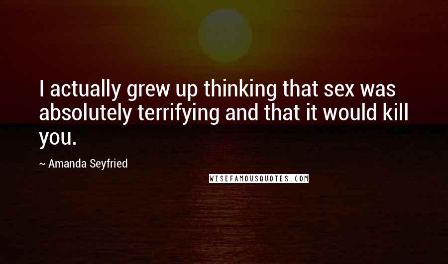 Amanda Seyfried Quotes: I actually grew up thinking that sex was absolutely terrifying and that it would kill you.