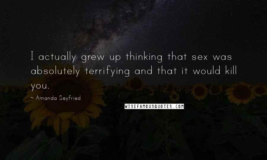 Amanda Seyfried Quotes: I actually grew up thinking that sex was absolutely terrifying and that it would kill you.