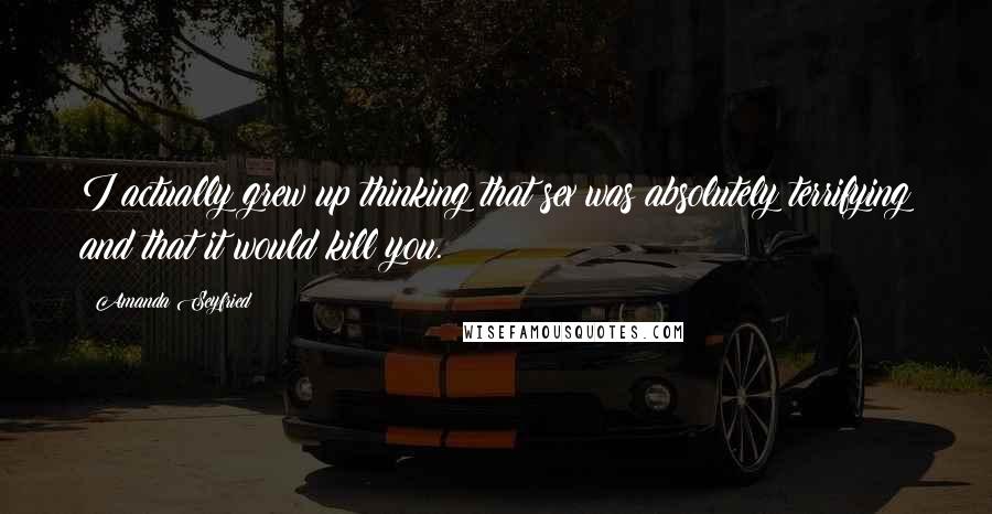 Amanda Seyfried Quotes: I actually grew up thinking that sex was absolutely terrifying and that it would kill you.