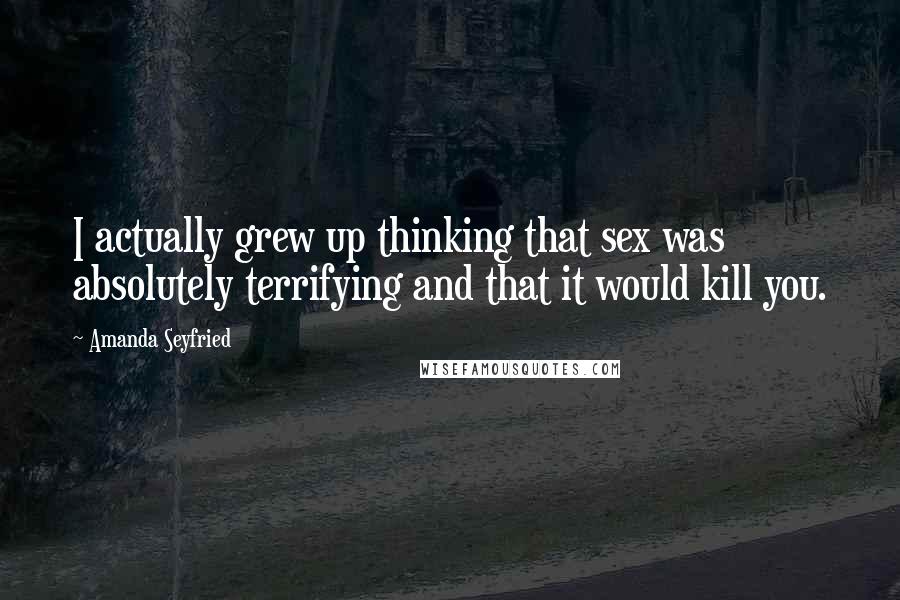 Amanda Seyfried Quotes: I actually grew up thinking that sex was absolutely terrifying and that it would kill you.