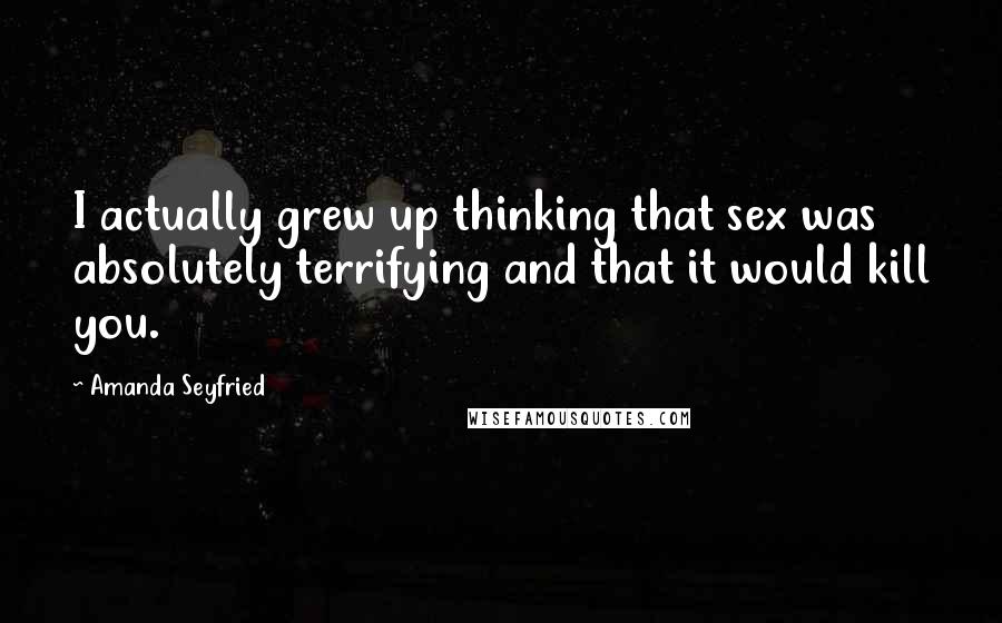 Amanda Seyfried Quotes: I actually grew up thinking that sex was absolutely terrifying and that it would kill you.