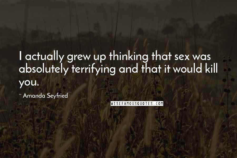 Amanda Seyfried Quotes: I actually grew up thinking that sex was absolutely terrifying and that it would kill you.