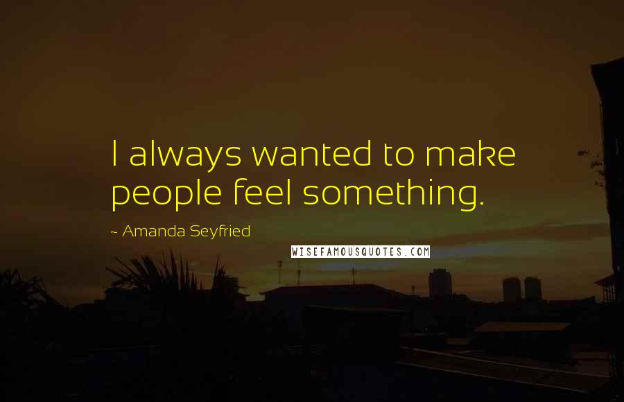 Amanda Seyfried Quotes: I always wanted to make people feel something.