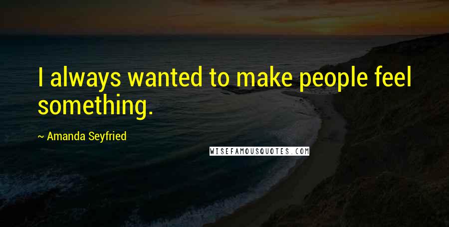 Amanda Seyfried Quotes: I always wanted to make people feel something.