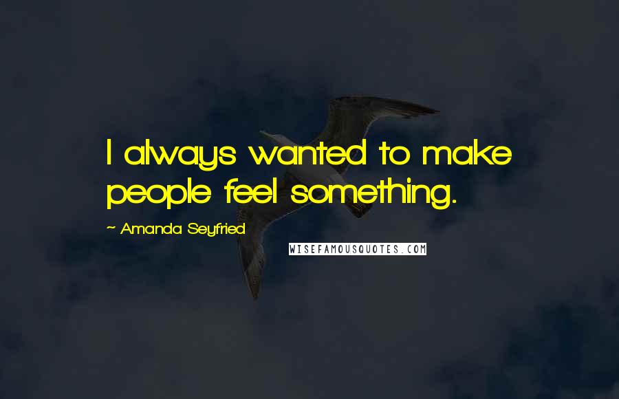 Amanda Seyfried Quotes: I always wanted to make people feel something.