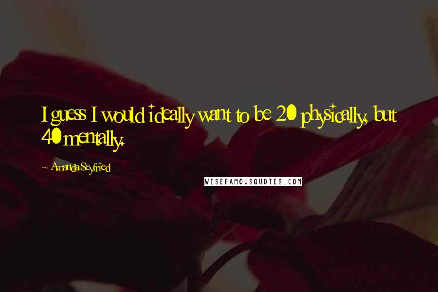 Amanda Seyfried Quotes: I guess I would ideally want to be 20 physically, but 40 mentally.