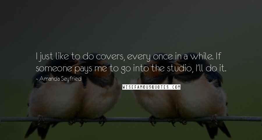 Amanda Seyfried Quotes: I just like to do covers, every once in a while. If someone pays me to go into the studio, I'll do it.