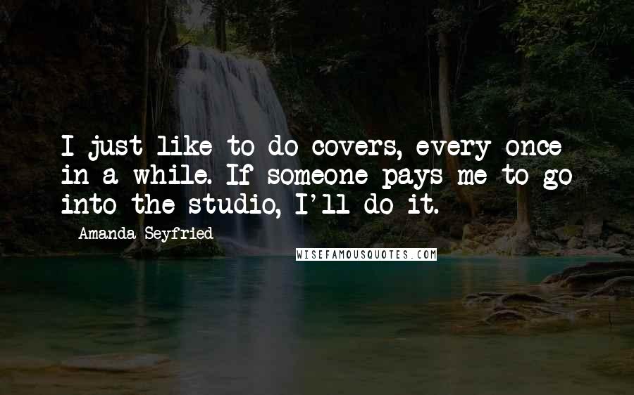 Amanda Seyfried Quotes: I just like to do covers, every once in a while. If someone pays me to go into the studio, I'll do it.