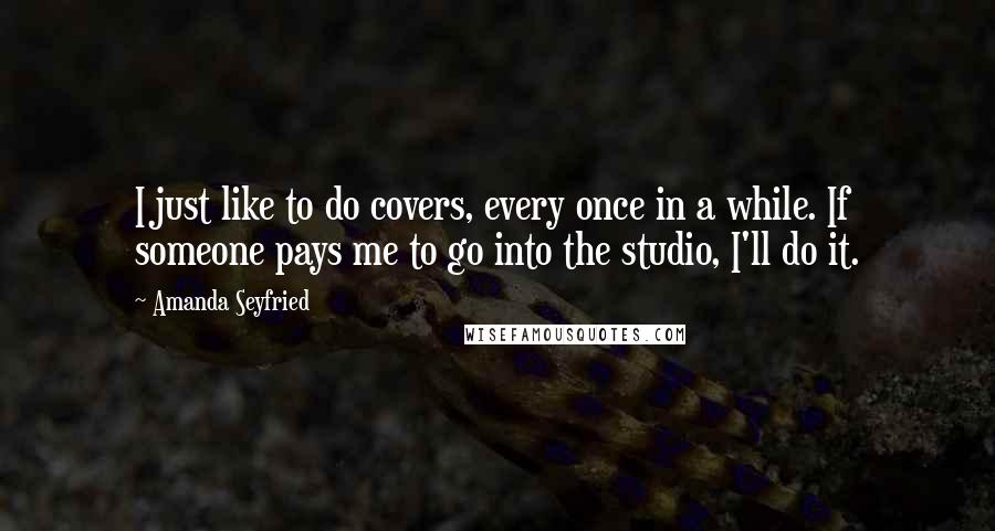 Amanda Seyfried Quotes: I just like to do covers, every once in a while. If someone pays me to go into the studio, I'll do it.