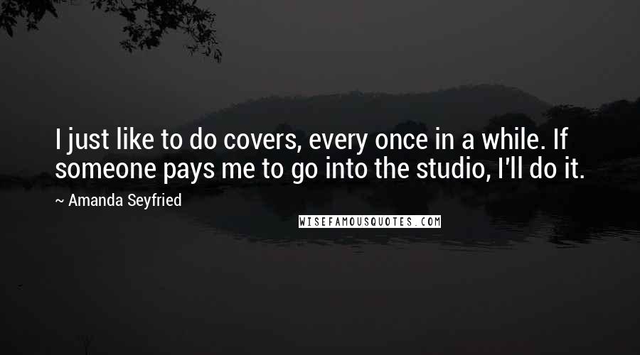 Amanda Seyfried Quotes: I just like to do covers, every once in a while. If someone pays me to go into the studio, I'll do it.