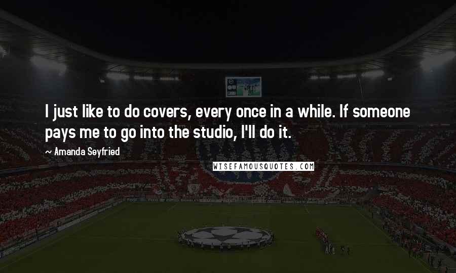 Amanda Seyfried Quotes: I just like to do covers, every once in a while. If someone pays me to go into the studio, I'll do it.
