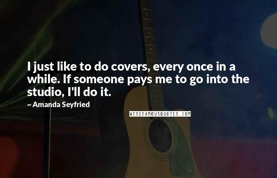 Amanda Seyfried Quotes: I just like to do covers, every once in a while. If someone pays me to go into the studio, I'll do it.