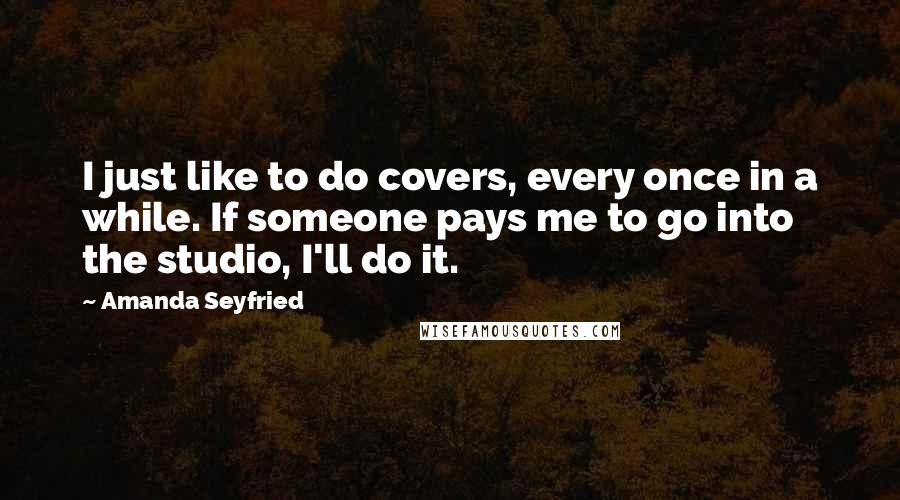 Amanda Seyfried Quotes: I just like to do covers, every once in a while. If someone pays me to go into the studio, I'll do it.