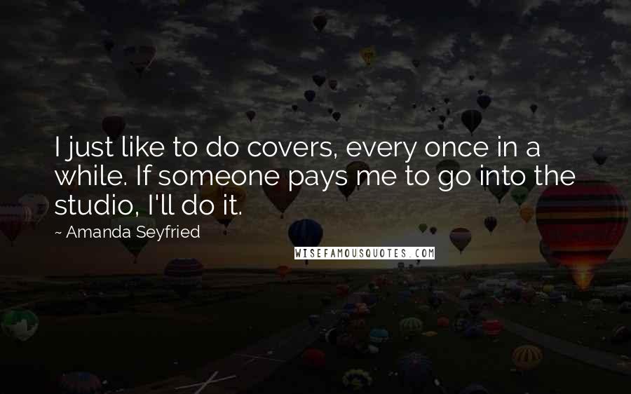 Amanda Seyfried Quotes: I just like to do covers, every once in a while. If someone pays me to go into the studio, I'll do it.