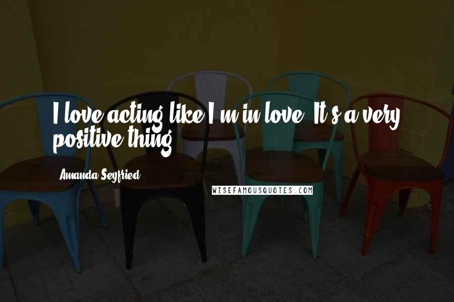 Amanda Seyfried Quotes: I love acting like I'm in love. It's a very positive thing.