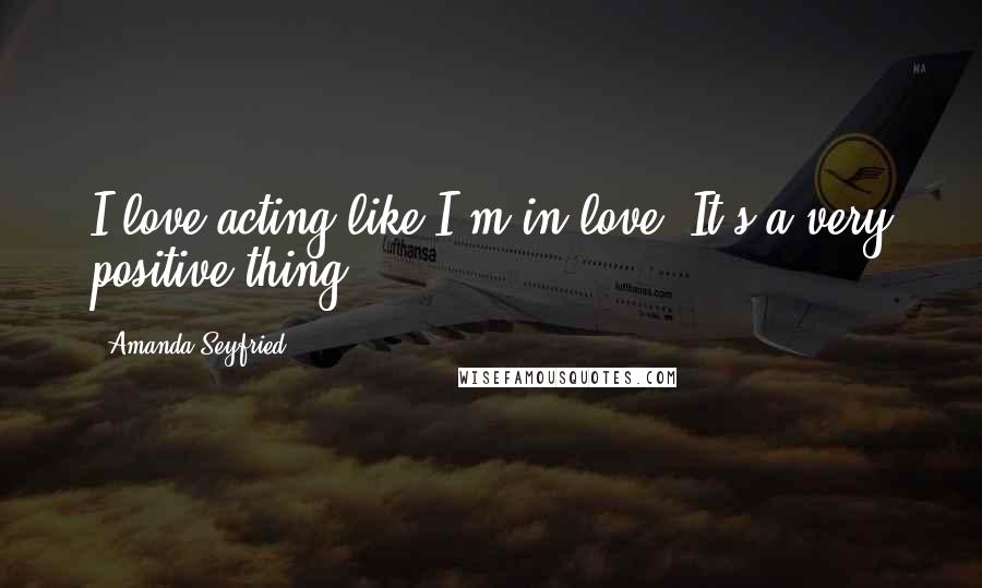 Amanda Seyfried Quotes: I love acting like I'm in love. It's a very positive thing.