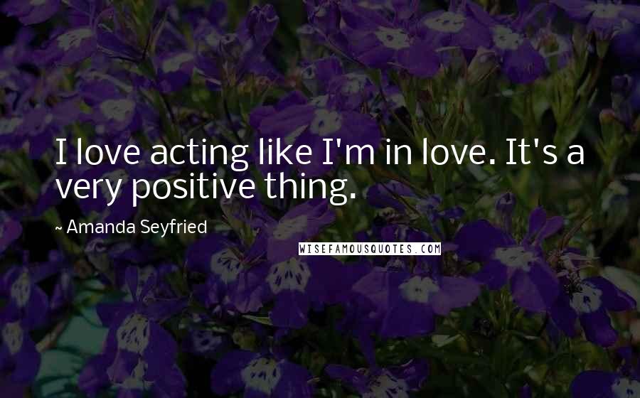 Amanda Seyfried Quotes: I love acting like I'm in love. It's a very positive thing.