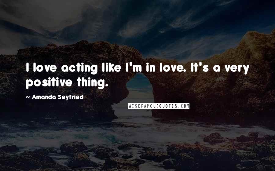 Amanda Seyfried Quotes: I love acting like I'm in love. It's a very positive thing.