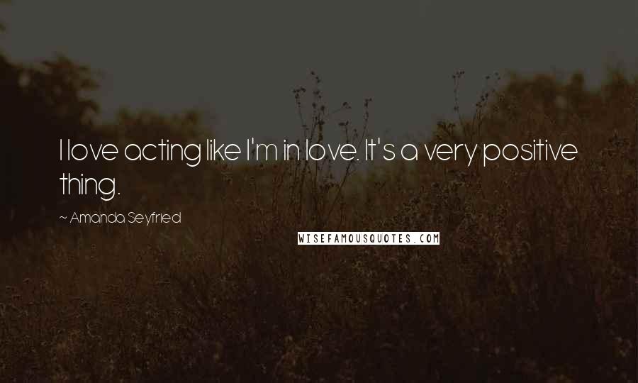 Amanda Seyfried Quotes: I love acting like I'm in love. It's a very positive thing.