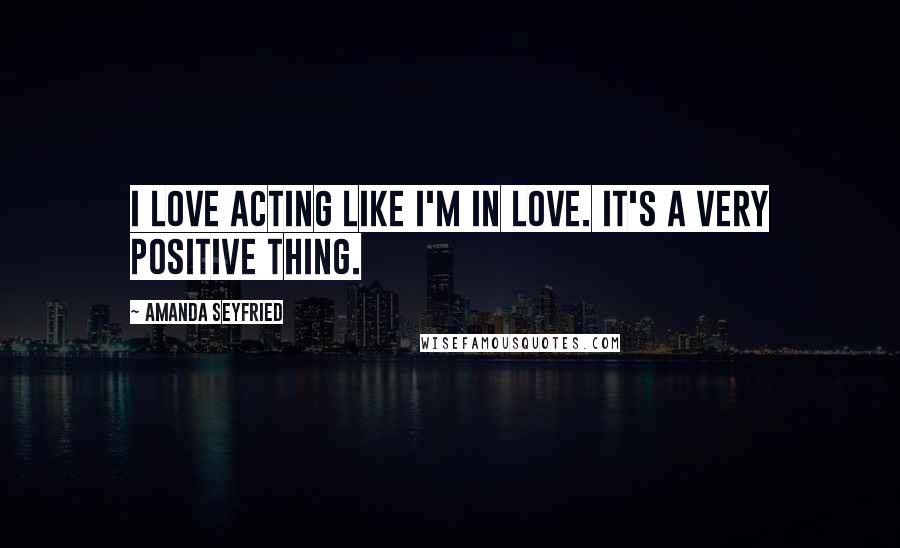 Amanda Seyfried Quotes: I love acting like I'm in love. It's a very positive thing.