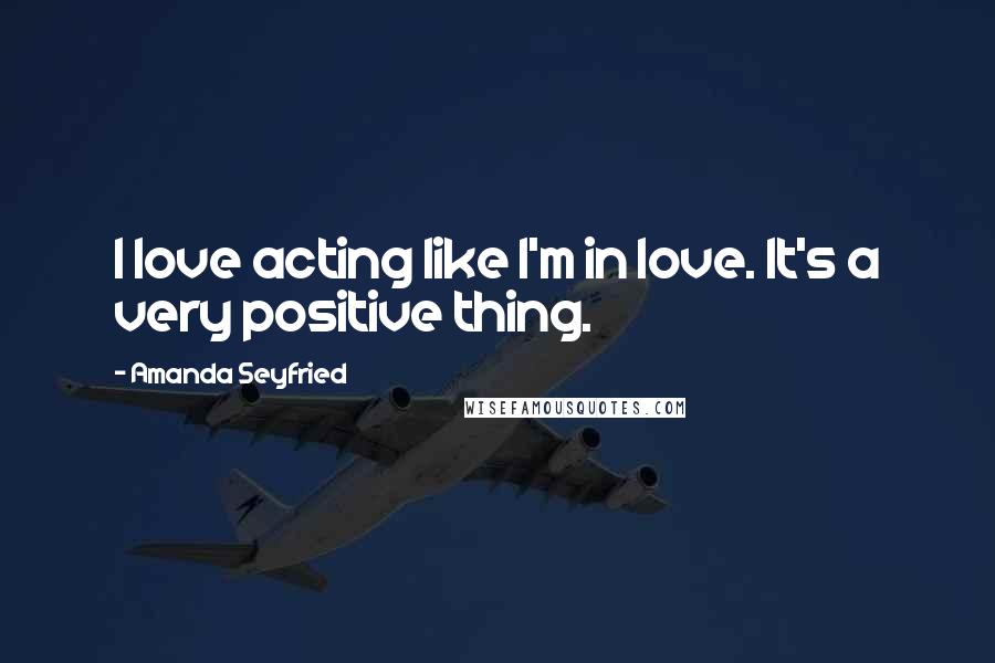 Amanda Seyfried Quotes: I love acting like I'm in love. It's a very positive thing.