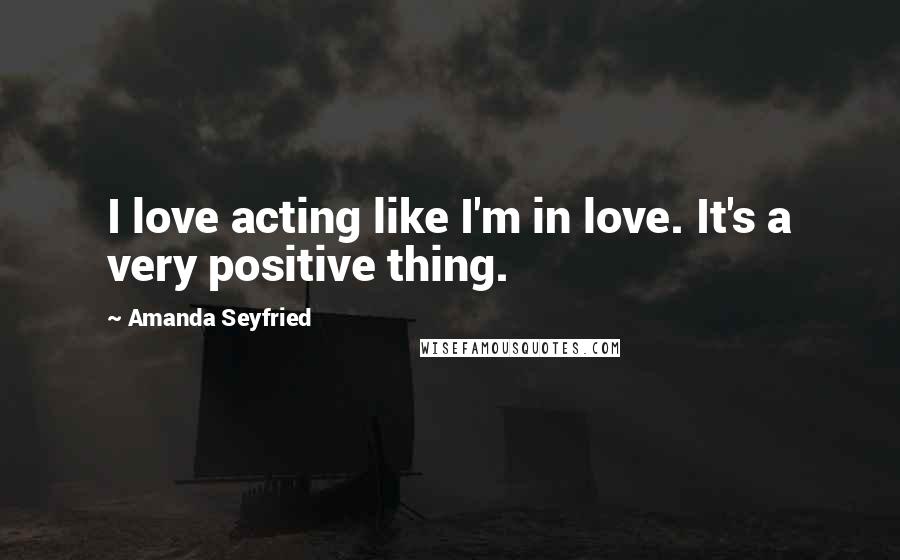 Amanda Seyfried Quotes: I love acting like I'm in love. It's a very positive thing.