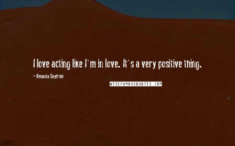Amanda Seyfried Quotes: I love acting like I'm in love. It's a very positive thing.