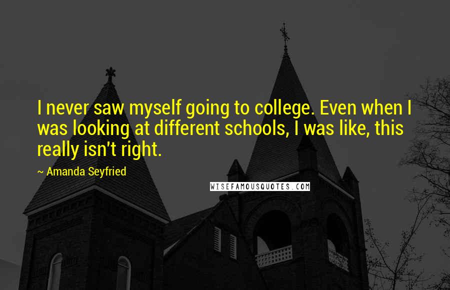 Amanda Seyfried Quotes: I never saw myself going to college. Even when I was looking at different schools, I was like, this really isn't right.