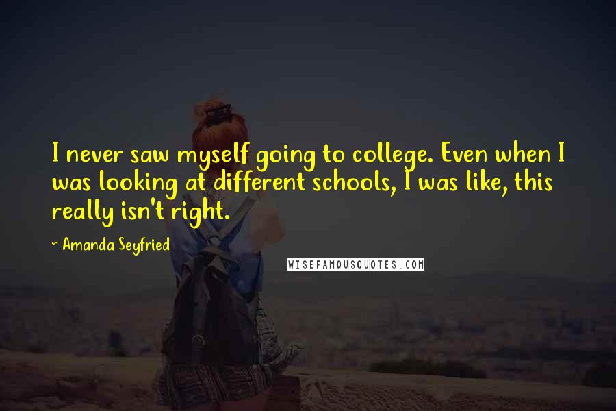 Amanda Seyfried Quotes: I never saw myself going to college. Even when I was looking at different schools, I was like, this really isn't right.