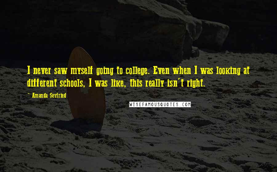 Amanda Seyfried Quotes: I never saw myself going to college. Even when I was looking at different schools, I was like, this really isn't right.