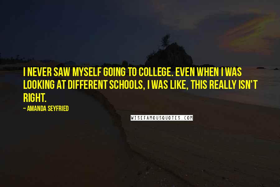 Amanda Seyfried Quotes: I never saw myself going to college. Even when I was looking at different schools, I was like, this really isn't right.