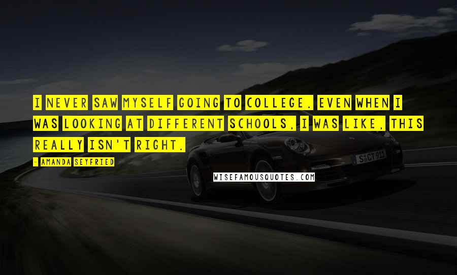 Amanda Seyfried Quotes: I never saw myself going to college. Even when I was looking at different schools, I was like, this really isn't right.