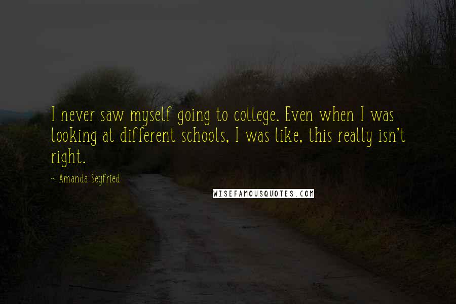 Amanda Seyfried Quotes: I never saw myself going to college. Even when I was looking at different schools, I was like, this really isn't right.