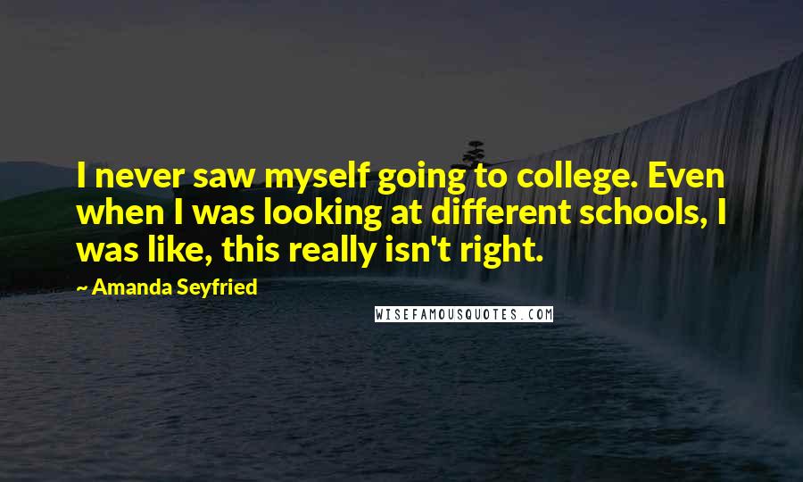 Amanda Seyfried Quotes: I never saw myself going to college. Even when I was looking at different schools, I was like, this really isn't right.