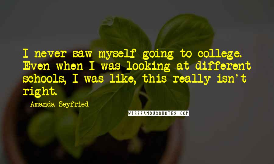 Amanda Seyfried Quotes: I never saw myself going to college. Even when I was looking at different schools, I was like, this really isn't right.