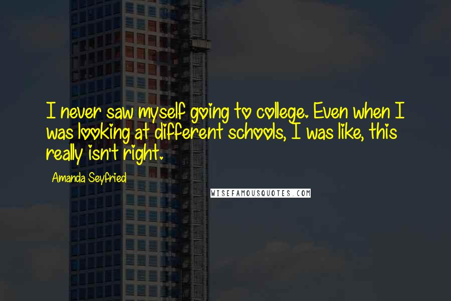 Amanda Seyfried Quotes: I never saw myself going to college. Even when I was looking at different schools, I was like, this really isn't right.
