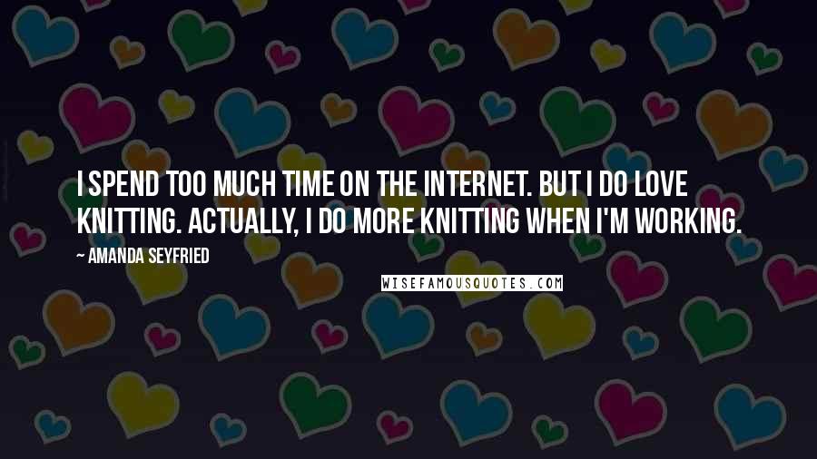 Amanda Seyfried Quotes: I spend too much time on the Internet. But I do love knitting. Actually, I do more knitting when I'm working.