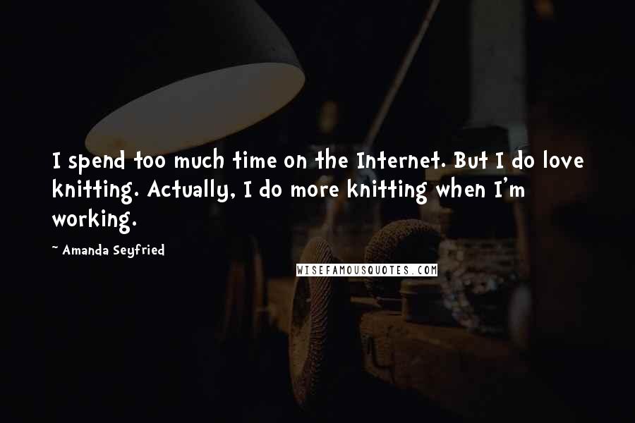 Amanda Seyfried Quotes: I spend too much time on the Internet. But I do love knitting. Actually, I do more knitting when I'm working.