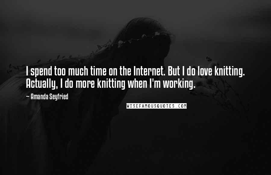 Amanda Seyfried Quotes: I spend too much time on the Internet. But I do love knitting. Actually, I do more knitting when I'm working.