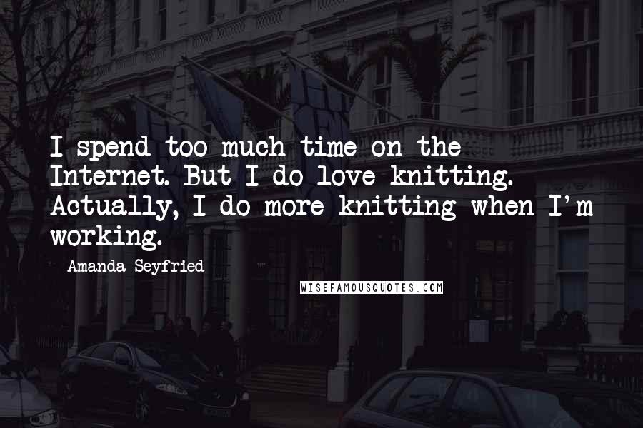 Amanda Seyfried Quotes: I spend too much time on the Internet. But I do love knitting. Actually, I do more knitting when I'm working.