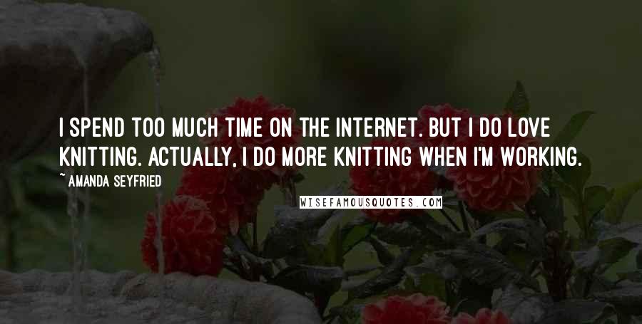 Amanda Seyfried Quotes: I spend too much time on the Internet. But I do love knitting. Actually, I do more knitting when I'm working.