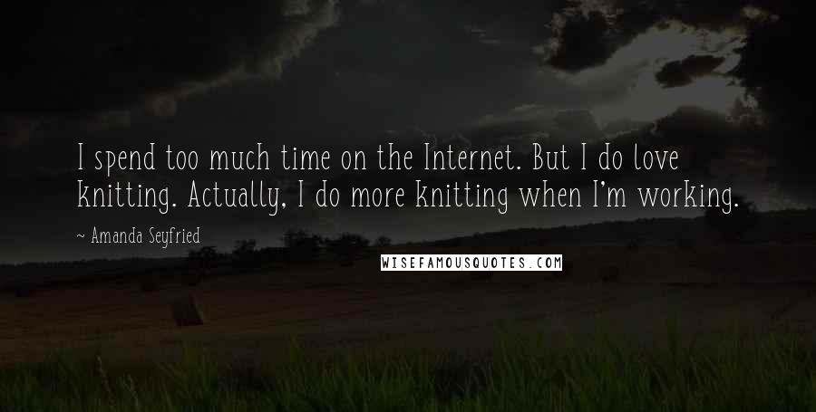 Amanda Seyfried Quotes: I spend too much time on the Internet. But I do love knitting. Actually, I do more knitting when I'm working.