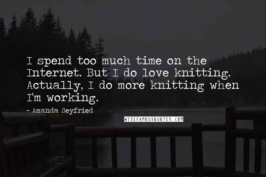 Amanda Seyfried Quotes: I spend too much time on the Internet. But I do love knitting. Actually, I do more knitting when I'm working.