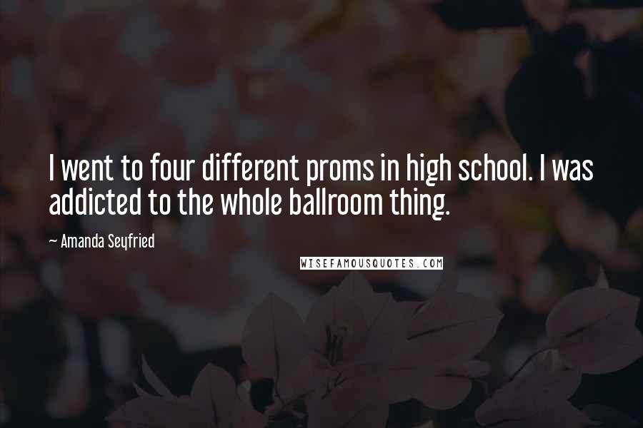 Amanda Seyfried Quotes: I went to four different proms in high school. I was addicted to the whole ballroom thing.