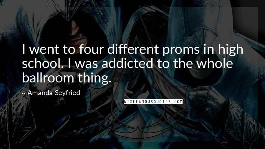 Amanda Seyfried Quotes: I went to four different proms in high school. I was addicted to the whole ballroom thing.